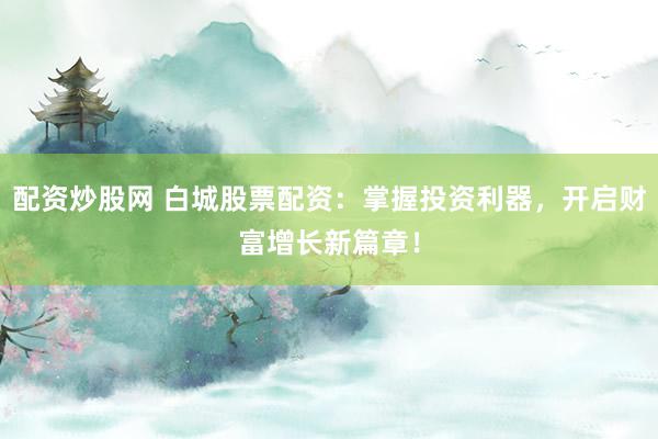 配资炒股网 白城股票配资：掌握投资利器，开启财富增长新篇章！