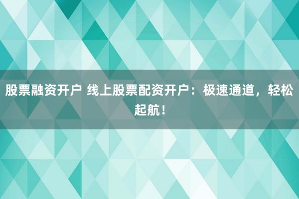 股票融资开户 线上股票配资开户：极速通道，轻松起航！
