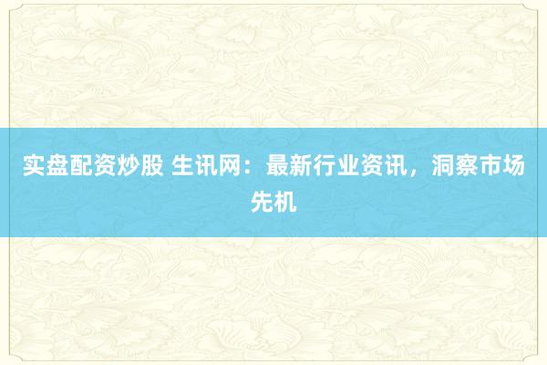 实盘配资炒股 生讯网：最新行业资讯，洞察市场先机