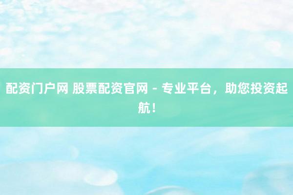 配资门户网 股票配资官网 - 专业平台，助您投资起航！
