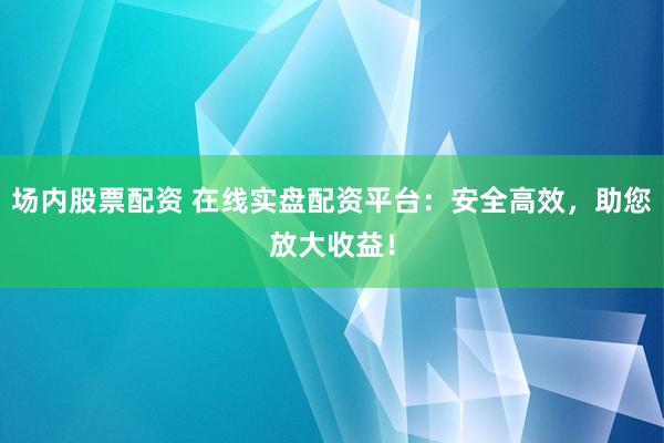 场内股票配资 在线实盘配资平台：安全高效，助您放大收益！