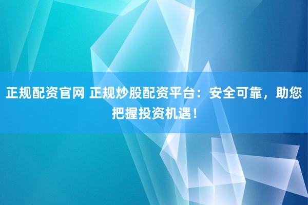 正规配资官网 正规炒股配资平台：安全可靠，助您把握投资机遇！
