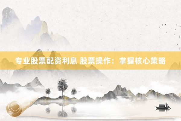 专业股票配资利息 股票操作：掌握核心策略