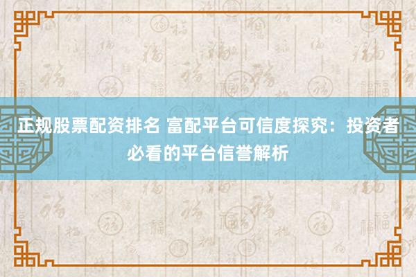 正规股票配资排名 富配平台可信度探究：投资者必看的平台信誉解析