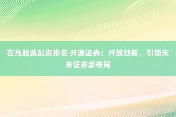 在线股票配资排名 开源证券：开放创新，引领未来证券新格局