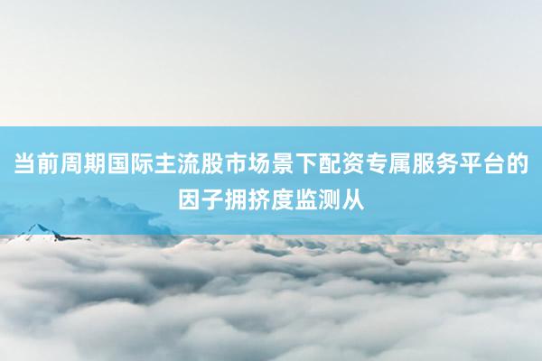 当前周期国际主流股市场景下配资专属服务平台的因子拥挤度监测从