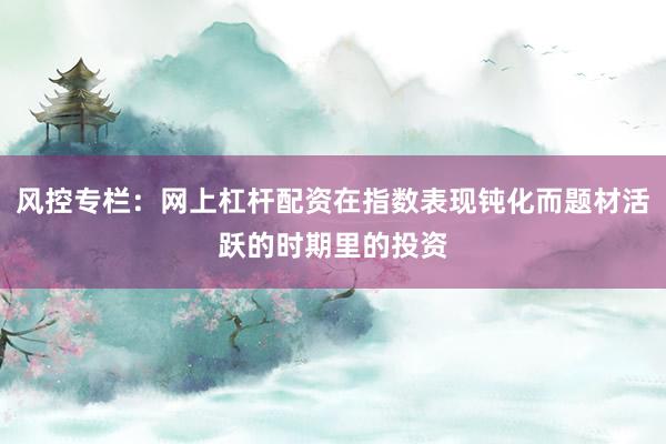 风控专栏：网上杠杆配资在指数表现钝化而题材活跃的时期里的投资