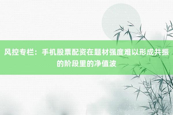 风控专栏：手机股票配资在题材强度难以形成共振的阶段里的净值波