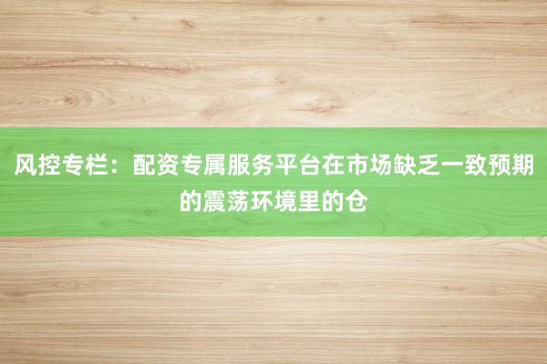 风控专栏：配资专属服务平台在市场缺乏一致预期的震荡环境里的仓