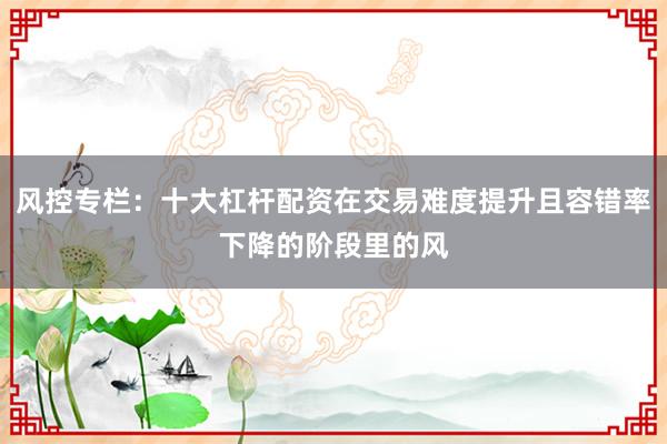 风控专栏：十大杠杆配资在交易难度提升且容错率下降的阶段里的风
