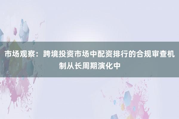 市场观察：跨境投资市场中配资排行的合规审查机制从长周期演化中