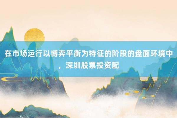 在市场运行以博弈平衡为特征的阶段的盘面环境中，深圳股票投资配