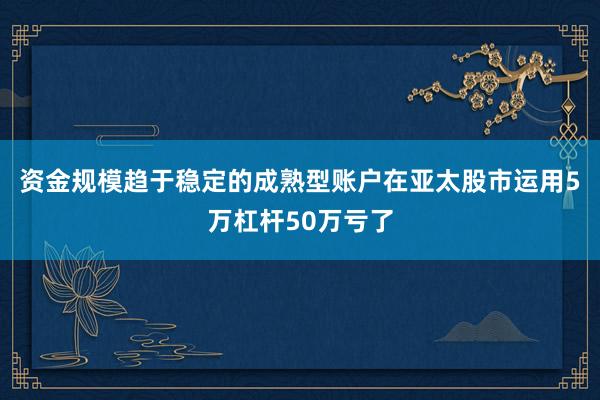 资金规模趋于稳定的成熟型账户在亚太股市运用5万杠杆50万亏了