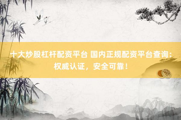 十大炒股杠杆配资平台 国内正规配资平台查询：权威认证，安全可靠！