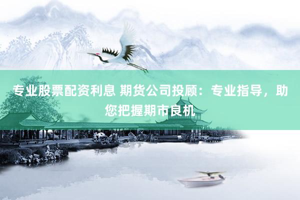 专业股票配资利息 期货公司投顾：专业指导，助您把握期市良机