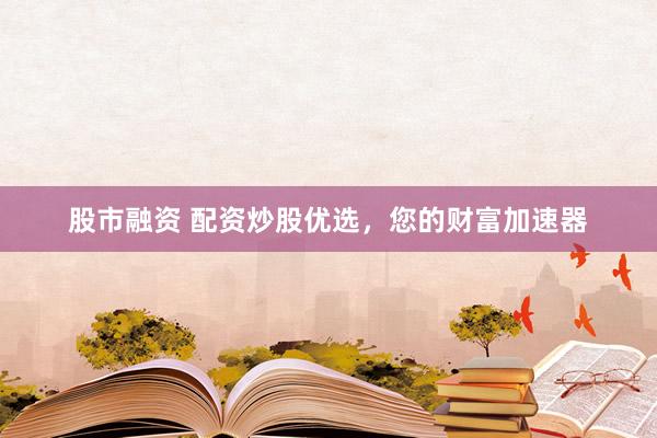 股市融资 配资炒股优选，您的财富加速器