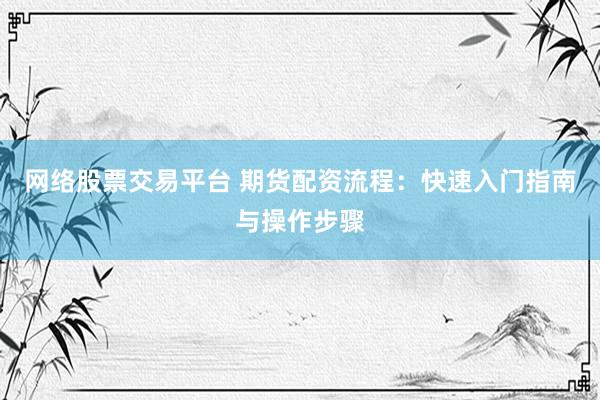 网络股票交易平台 期货配资流程：快速入门指南与操作步骤