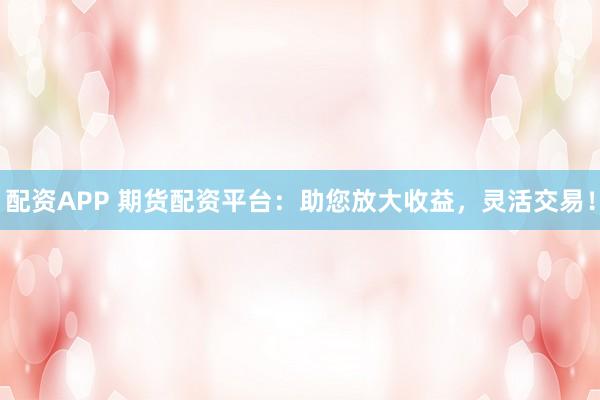 配资APP 期货配资平台：助您放大收益，灵活交易！
