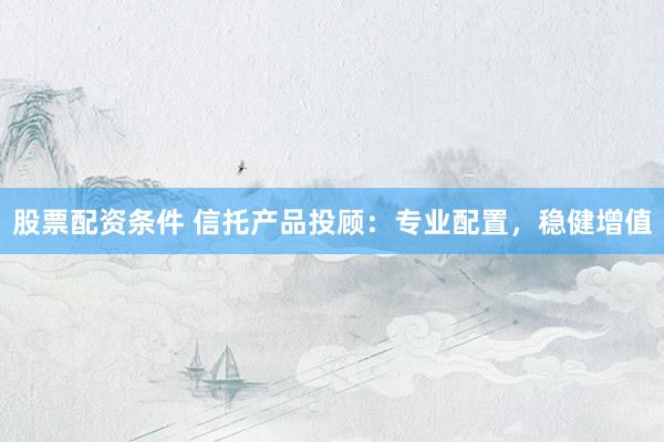 股票配资条件 信托产品投顾：专业配置，稳健增值
