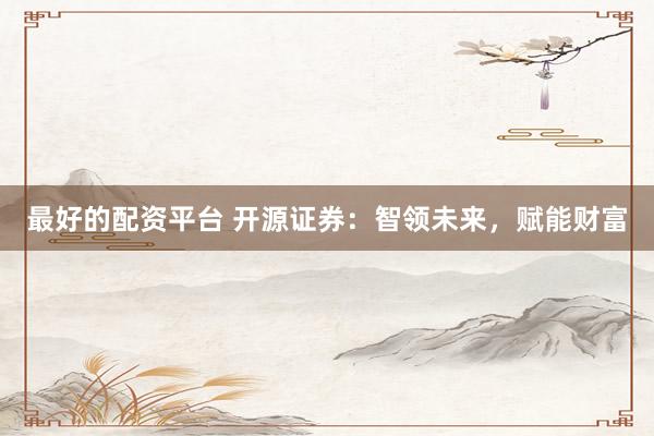 最好的配资平台 开源证券：智领未来，赋能财富