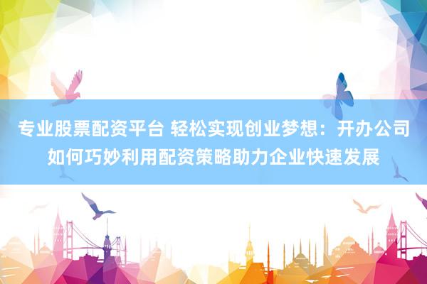 专业股票配资平台 轻松实现创业梦想：开办公司如何巧妙利用配资策略助力企业快速发展