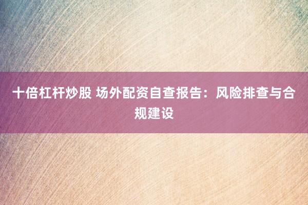 十倍杠杆炒股 场外配资自查报告：风险排查与合规建设