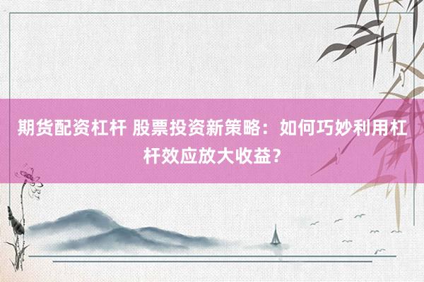 期货配资杠杆 股票投资新策略：如何巧妙利用杠杆效应放大收益？