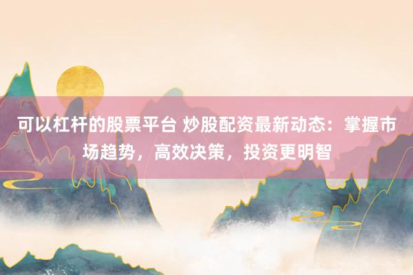 可以杠杆的股票平台 炒股配资最新动态：掌握市场趋势，高效决策，投资更明智
