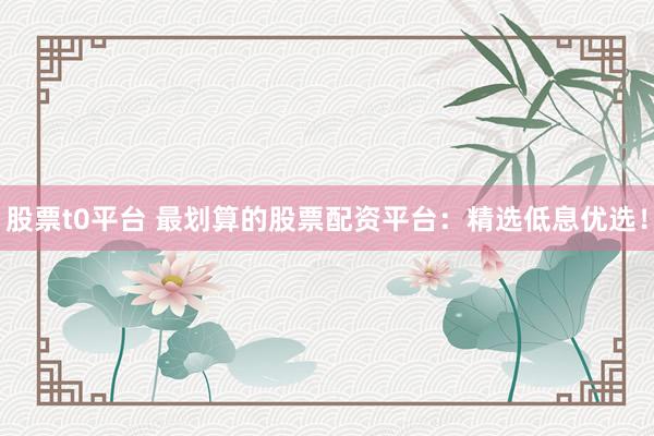 股票t0平台 最划算的股票配资平台：精选低息优选！
