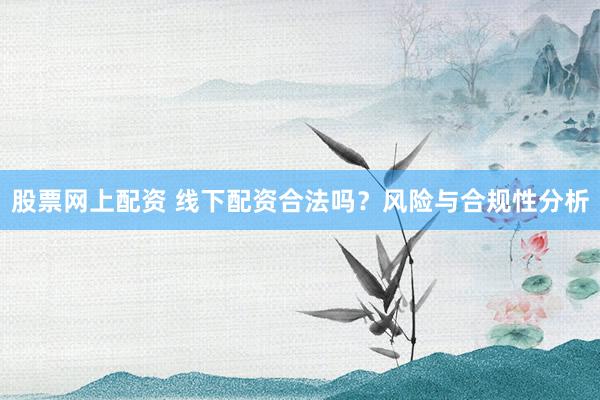 股票网上配资 线下配资合法吗？风险与合规性分析