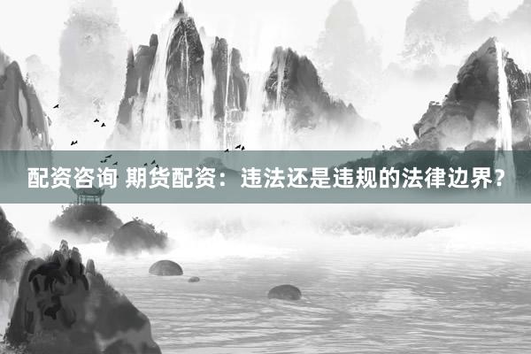 配资咨询 期货配资：违法还是违规的法律边界？