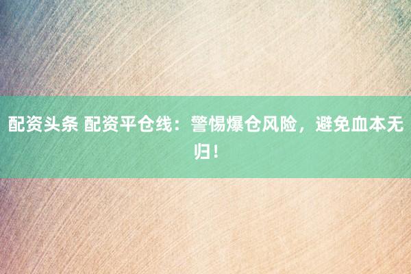 配资头条 配资平仓线：警惕爆仓风险，避免血本无归！