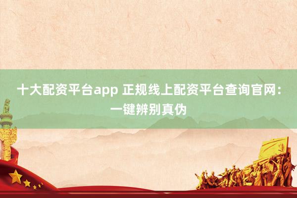 十大配资平台app 正规线上配资平台查询官网：一键辨别真伪