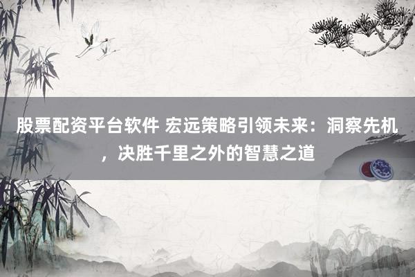 股票配资平台软件 宏远策略引领未来：洞察先机，决胜千里之外的智慧之道