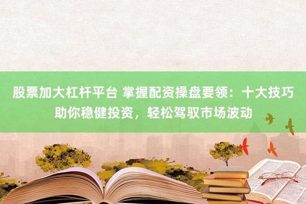 股票加大杠杆平台 掌握配资操盘要领：十大技巧助你稳健投资，轻松驾驭市场波动