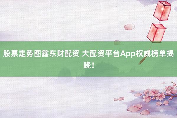 股票走势图鑫东财配资 大配资平台App权威榜单揭晓！