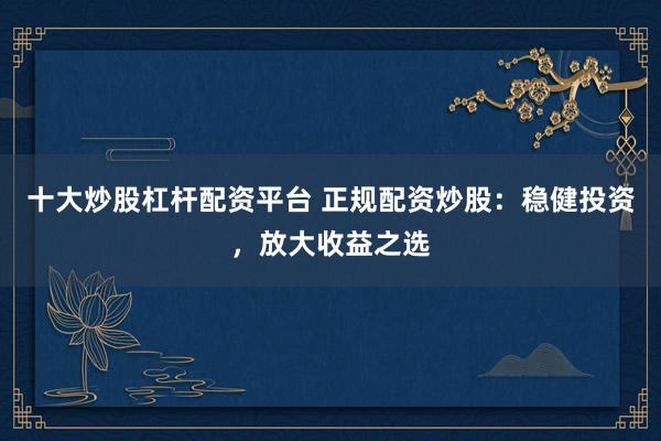 十大炒股杠杆配资平台 正规配资炒股：稳健投资，放大收益之选