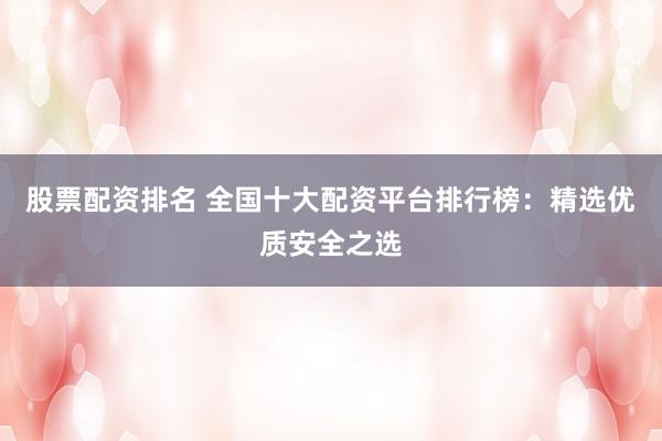 股票配资排名 全国十大配资平台排行榜：精选优质安全之选