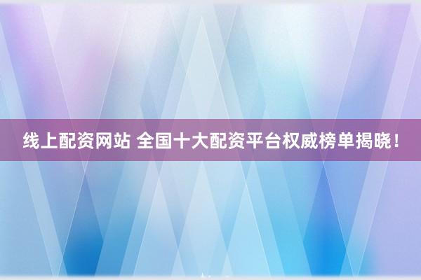 线上配资网站 全国十大配资平台权威榜单揭晓！
