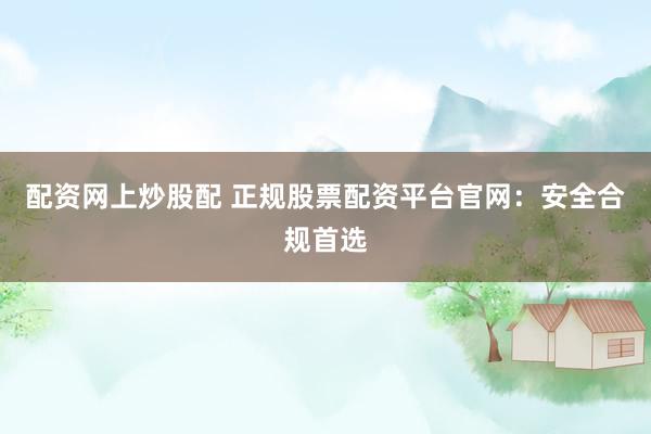 配资网上炒股配 正规股票配资平台官网：安全合规首选