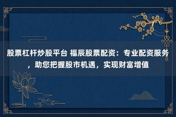 股票杠杆炒股平台 福辰股票配资：专业配资服务，助您把握股市机遇，实现财富增值
