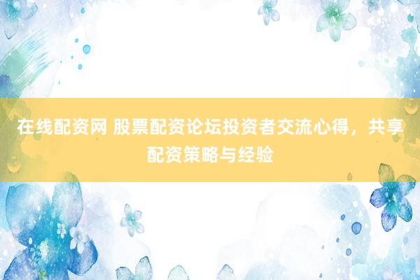 在线配资网 股票配资论坛投资者交流心得，共享配资策略与经验