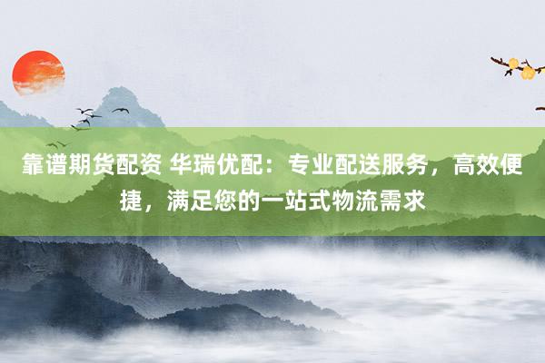靠谱期货配资 华瑞优配：专业配送服务，高效便捷，满足您的一站式物流需求