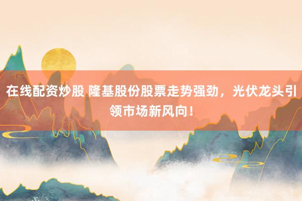 在线配资炒股 隆基股份股票走势强劲，光伏龙头引领市场新风向！