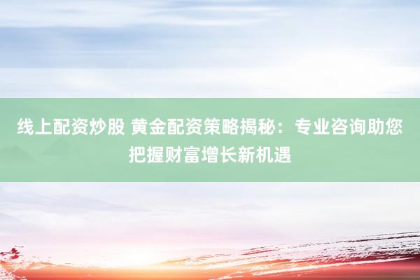 线上配资炒股 黄金配资策略揭秘：专业咨询助您把握财富增长新机遇