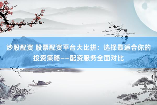 炒股配资 股票配资平台大比拼：选择最适合你的投资策略——配资服务全面对比