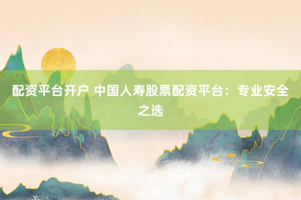 配资平台开户 中国人寿股票配资平台：专业安全之选