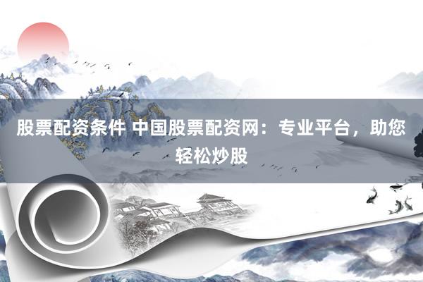 股票配资条件 中国股票配资网：专业平台，助您轻松炒股
