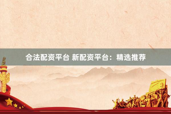 合法配资平台 新配资平台：精选推荐