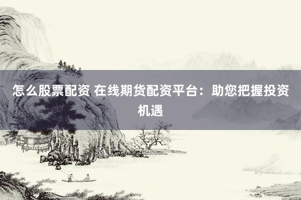 怎么股票配资 在线期货配资平台：助您把握投资机遇